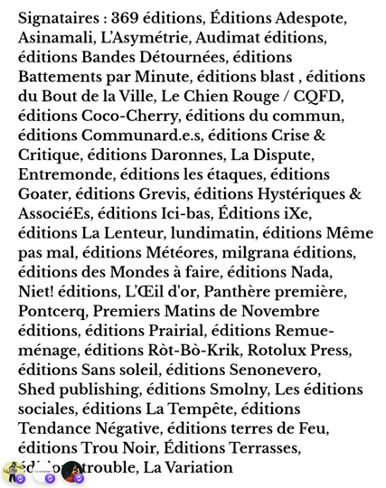 Signataires : 369 éditions, Editions Adespote, Asinamali, L'Asymétrie, Audimat éditions, éditions Bandes Détournées, éditions
Battements par Minute, éditions blast , éditions du Bout de la Ville, Le Chien Rouge / CQFD, éditions Coco-Cherry, éditions du commun, éditions Communard.e.s, éditions Crise & Critique, éditions Daronnes, La Dispute, Entremonde, éditions les étaques, éditions Goater, éditions Grevis, éditions Hystériques & AssociéEs, éditions Ici-bas, Éditions iXe, éditions La Lenteur, lundimatin, éditions Même pas mal, éditions Météores, milgrana éditions, éditions des Mondes à faire, éditions Nada, Niet! éditions, L'Œil d'or, Panthère première, Pontcerq, Premiers Matins de Novembre éditions, éditions Prairial, éditions Remue-ménage, éditions Ròt-Bò-Krik, Rotolux Press, éditions Sans soleil, éditions Senonevero, Shed publishing, éditions Smolny, Les éditions sociales, éditions La Tempête, éditions
Tendance Négative, éditions terres de Feu, éditions Trou Noir, Editions Terrasses,
DAtrouble, La Variation