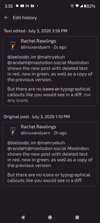 A screenshot with two versions of the same post above, which read...

@leeloo @mahryekuh @randahl Moshidon shows the new post with deleted text in red, new in green, as well as a copy of the previous version. 

But there are no icons or typographical callouts like you would see in a diff.

...and now reads...

@leeloo @mahryekuh @randahl Moshidon shows the new post with deleted text in red, new in green, as well as a copy of the previous version. 

But there are no typographical callouts like you would see in a diff, nor any icons.
