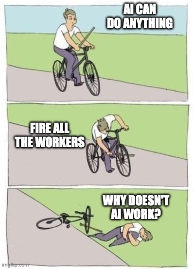 Stick in spokes meme, three panels:

Panel 1: person on bicycle holding stick, text in upper right: AI CAN DO ANYTHING

Panel 2: person shoves stick through front wheel spokes, text in center left: FIRE ALL THE WORKERS

Panel 3: person, bicycle, and stick on ground, text in upper right: WHY DOESN'T AI WORK?