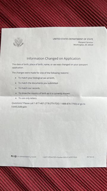 UNITED STATES DEPARTMENT OF STATE
Passport Services
Washington, DC 20520
Information Changed on Application
The date of birth, place of birth, name, or sex was changed on your passport application.
The changes were made for one of the following reasons:
• To match your biological sex at birth.
• To match the documents you submitted.
• To match our records.
• To show the country of birth as it is currently known.
• To use only letters.
Questions? Please call 1-877-487-2778 (TTY/TDD: 1-888-874-7793) or go to travel.state.gov.
U.S. DEPARTMENT of STATE
LAST UPDATED: October 2025 (CA/PPT/S/A)
IN 941-24