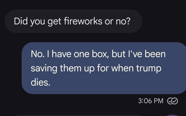 text thread
Did you get fireworks or no?
Reply.
No, I do have one box, but I've been saving them up for when Trump dies.