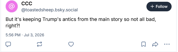 CCC
‪@toastedsheep.bsky.social‬
But it's keeping Trump's antics from the main story so not all bad, right?!
5:56 PM · Jul 3, 2026