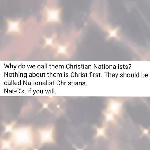 A meme of text with a background of light points with square flares, almost like a starlit sky.

The Text:

Why do we call them Christian Nationalists?
Nothing about them is Christ-first. They should be
called Nationalist Christians.
Nat-C's, if you will.