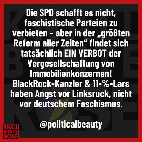 Weisse Schrift auf schwarzen Hintergrund. Es steht:

Die SPD schafft es nicht,
faschistische Parteien zu
verbieten - aber in der ,,größten 
Reform aller Zeiten" findet sich 
tatsächlich EIN VERBOT der
Vergesellschaftung von
Immobilienkonzernen!
BlackRock-Kanzler & 11-%-Lars
haben Angst vor Linksruck, nicht 
vor deutschem Faschismus. 

@politicalbeauty


(KNALLBUNTEROSE)