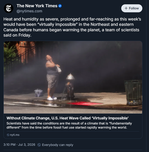 Person cooling off under mist from an opened fire hydrant on a city sidewalk, tilting their head back to catch water — illustrating people seeking relief during an extreme, climate-driven heat wave.

The New York Times
Heat and humidity as severe, prolonged and far-reaching as this week’s would have been “virtually impossible” in the Northeast and eastern Canada before humans began warming the planet, a team of scientists said on Friday.

Without Climate Change, U.S. Heat Wave Called ‘Virtually Impossible’
Scientists have said the conditions are the result of a climate that is “fundamentally different” from the time before fossil fuel use started rapidly warming the world.