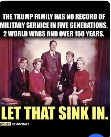 THE TRUMP FAMILY HAS NO RECORD OF
MILITARY SERVICE IN FIVE GENERATIONS,
2 WORLD WARS AND OVER 150 YEARS.

LET THAT SINK IN.