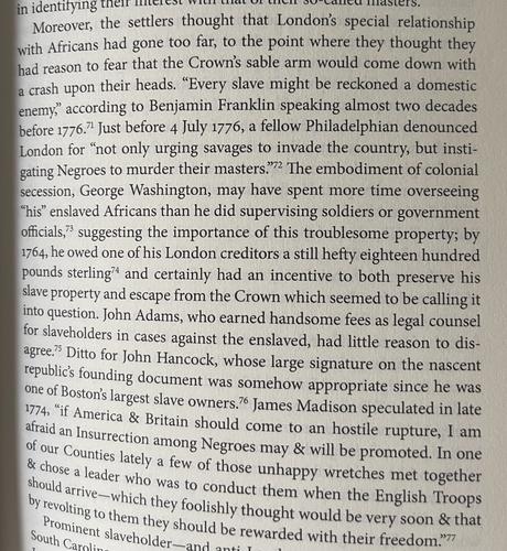Moreover, the settlers thought that London's special relationship with Africans had gone too far, to the point where they thought they had reason to fear that the Crown's sable arm would come down with a crash upon their heads. "Every slave might be reckoned a domestic enemy," according to Benjamin Franklin speaking almost two decades before 1776." Just before 4 July 1776, a fellow Philadelphian denounced London for "not only urging savages to invade the country, but instigating Negroes to murder their masters."2 The embodiment of colonial secession, George Washington, may have spent more time overseeing
"his" enslaved Africans than he did supervising soldiers or government officials, suggesting the importance of this troublesome property; by 1764, he owed one of his London creditors a still hefty eighteen hundred pounds sterling and certainly had an incentive to both preserve his slave property and escape from the Crown which seemed to be calling it into question. John Adams, who earned handsome fees as legal counsel for slaveholders in cases against the enslaved, had little reason to dis-agree? Ditto for John Hancock, whose large signature on the nascent republic's founding document was somehow appropriate since he was one of Boston's largest slave owners? James Madison speculated in late 1774, "if America & Britain should come to an hostile rupture, I am afraid an Insurrection among Negroes may & will be promoted. In one of our Counties lately a few of those unhappy wretches met together & chose a leader who was to conduct them when the English Troops should arrive-which they foolishly thought would be very soon & that by revolting to them they should be rewarded with their freedom??
