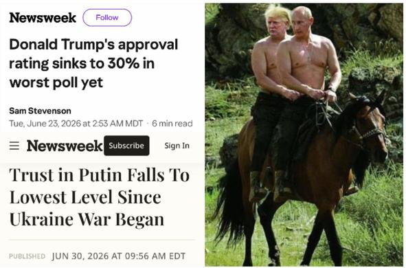 Newsweek 
Donald Trump's approval rating sinks to 30% in worst poll yet 
Tue, June 23, 2026

Newsweek 
Trust in Putin Falls To Lowest Level Since
Ukraine War Began 
JUN 30, 2026 

Image (produced):  trump and putin shirtless together on horseback