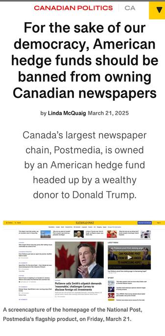 CANADIAN POLITICS 
For the sake of our
democracy, American
hedge funds should be
banned from owning
Canadian newspapers
by Linda McQuaig March 21,2025
Canada’s largest newspaper
chain, Postmedia, is owned
by an American hedge fund
headed up by a wealthy
donor to Donald Trump.
me

A screencapture of the homepage of the National Post,
Postmedia's flagship product, on Friday, March 21.