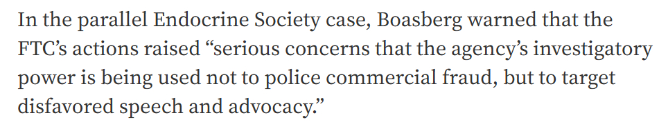 In the parallel Endocrine Society case, Boasberg warned that the FTC's actions raised "serious concerns that the agency's investigatory power is being used not to police commercial fraud but to target disfavored speech and advocacy."