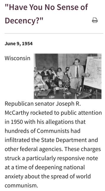 "Have You No Sense of Decency?"
June 9, 1954 
Republican senator Joseph R.
McCarthy rocketed to public attention
in 1950 with his allegations that
hundreds of Communists had
infiltrated the State Department and
other federal agencies. These charges
struck a particularly responsive note
at a time of deepening national
anxiety about the spread of world
communism.