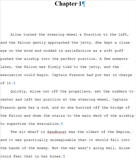 Screenshot from my manuscript (yes, I write in old-fashioned Manuscript Format).

The text reads:

Chapter 1

Aline turned the steering wheel a fraction to the left, and the Falcon gently approached the jetty. She kept a close eye on the wind and nodded in satisfaction as a soft puff pushed the airship into the perfect position. A few moments later, the Falcon was firmly tied to the jetty, and the evacuation could begin. Captain Franzon had put her in charge of it.

Quickly, Aline cut off the propellers, set the rudders to center and left her position at the steering wheel. Captain Franzon gave her a nod, and so she hurried off the bridge of the Falcon and down the stairs to the main deck of the airship to supervise the evacuation.

The air wharf in Sandhurst was the oldest of the Empire, and it was practically unimaginable that it should fall into the hands of the enemy. But the war wasn’t going well, Aline could feel that in her bones.