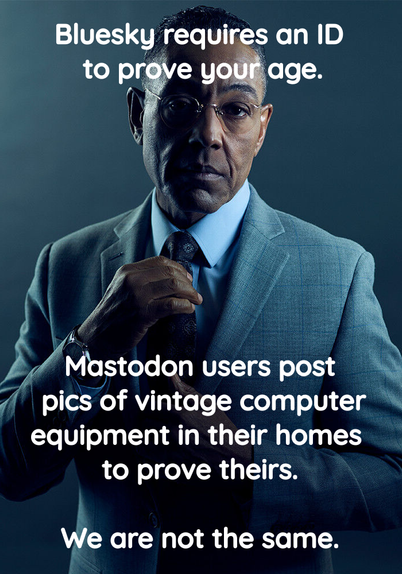 Gus Fring meme, in his suit, adjusting his tie, looking superior:
"Bluesky requires an ID to prove your age.  Mastodon users post pics of vintage computer equipment in their homes to prove theirs.  We are not the same."