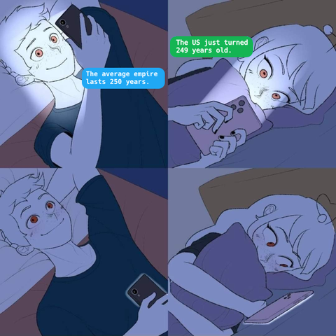 A four panel of two teens texting.
Teen1, happy: The average empire lasts 250 years.
Teen2, pensive: The US just turned 249 years old.
Teen1, blissful
Teen2, happy and satisfied.
