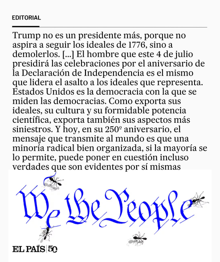 Trump no es un presidente más, porque no aspira a seguir los ideales de 1776, sino a demolerlos. [...] El hombre que hoy presidirá las celebraciones por el aniversario de la Declaración es el mismo que lidera el asalto a los ideales que representa. Estados Unidos es la democracia con la que se miden las democracias. Como exporta sus ideales, su cultura y su formidable potencia científica, exporta también sus aspectos más siniestros. Y hoy, en su 250 aniversario, el mensaje que transmite al mundo es que una minoría radical bien organizada, si la mayoría se lo permite, puede poner en cuestión incluso verdades que son evidentes por sí mismas.