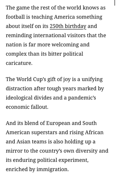 An image containing black text on a white background. The first paragraph reads, "The game the rest of the world knows as football is teaching America something about itself on its 250th birthday and reminding international visitors that the nation is far more welcoming and complex than its bitter political caricature." In this paragraph, the words "250th birthday" are underlined. The second paragraph reads, "The World Cup’s gift of joy is a unifying distraction after tough years marked by ideological divides and a pandemic’s economic fallout." The third paragraph reads, "And its blend of European and South American superstars and rising African and Asian teams is also holding up a mirror to the country’s own diversity and its enduring political experiment, enriched by immigration."
