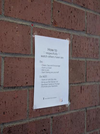 Ein Blatt Papier hängt an einer Backsteinwand. Die Überschrift auf dem Papier lautet "How to respectfully watch others have sex"

Transkript des weiteren Texts:

Do:
- Cheer, Clap and Encourage
- Form a crowd
- Ask to join
- Start having sex yourself

Do NOT:
- Stare or ruin the vibe
- Bring up the SQLite CoC
- Backseat Game or Prompt
- Promote your business

l'association de la cuckstoel
