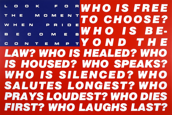Barbara Krueger’s “Untitled (Questions)”. The image is of an American flag.
The white stripes have been replaced with a series of questions, formatted as a complete paragraph:
Who is free to choose? Who is beyond the law? Who is healed? Who is housed? Who salutes longest? Who prays loudest? Who dies first? Who laughs last?
The white stars have been replaced with a single sentence of text, formatted to span the area:
Look for the moment when pride becomes contempt.
