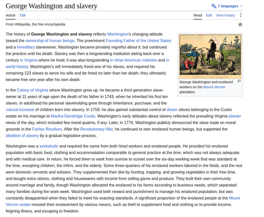 George Washington and slavery Sa 7 languages +
Article Talk Read Edit Viewhistory :
From Wikipedia, the free encyclopedia *
The history of George Washington and slavery reflects Washington's changing atitude EEE
toward the ownership of human beings. The preeminent Founding Father of the United States i Ere 3
and a hereditary slaveowner, Washington became privately regretful about it, but continued le. dia
the practice until his death. Slavery was then a longstanding institution dating back over a ven” TRE » ®
century in Virginia where he lived; it was also longstanding in other American colonies and in | 4 Y A=N zis |
world history. Washington's will immediately freed one of his slaves, and required his | LR =
remaining 123 slaves to serve his wife and be freed no later than her death; they ultimately sis = 2
TTT wkemimeve ar segs ransamirer ©
became free one year ater his own death. ree
In the Colony of Virginia where Washington grew up, he became a third generation slave- re his Mount vernon
owner at 11 years of age upon the death of his father in 1743, when he inherited his first ten
slaves. In adulthood his personal slaveholding grew through inheritance, purchase, and the
natural increase of children born into slavery. In 1759, he also gained substantial control of dower slaves belonging to the Custis
estate on his marriage to Martha Dandridge Custis. Washington's early attitudes about slavery reflected the prevailing Virginia planter
Views of the day, which included few moral qualms, if any. Later, in 1774, Washington publicly denounced the slave trade on moral
grounds in the Fairfax Resolves. After the Revolutionary War, he continued to own enslaved human beings, but supported the
abolition of slavery by a gradual legislative process.
Washington was a workaholic and required the same from both hired workers and enslaved people. He provided his enslaved
population with basic food, clothing and accommodation comparable to general practice at the time, which was not always adequate,
and with medical care. In return, he forced them to work from sunrise to sunset over the six-day working week that was standard at
the time, excepting children, the infirm, and the elderly. Some three-quarters of his enslaved workers labored in the fields, and the rest
were domestic servants and artisans. They supplemented their diet by hunting, trapping, and growing vegetables in their free time,
and bought extra rations, clothing and housewares with income from selling game and produce. They built their own community
around marriage and family, though Washington allocated the enslaved to his farms according to business needs, which separated
many families during the work week. Washington used both reward and punishment to manage his enslaved population, but was
constantly disappointed when they failed to meet his exacting standards. A significant proportion of the enslaved people at the Mount
Vernon estate resisted their enslavement by various means, such as theft to supplement food and clothing or to provide income,
feigning illness, and escaping to freedom.