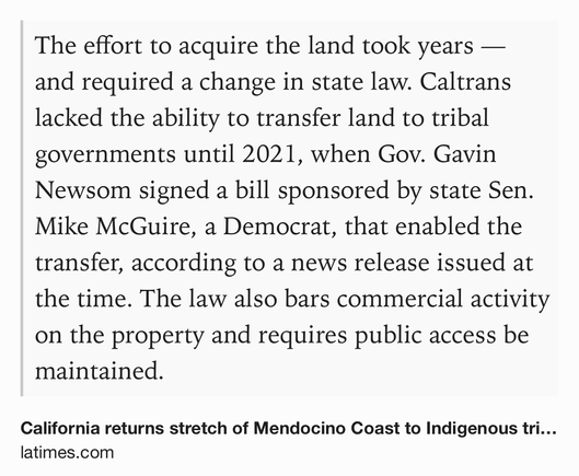 Text Shot: The effort to acquire the land took years — and required a change in state law. Caltrans lacked the ability to transfer land to tribal governments until 2021, when Gov. Gavin Newsom signed a bill sponsored by state Sen. Mike McGuire, a Democrat, that enabled the transfer, according to a news release issued at the time. The law also bars commercial activity on the property and requires public access be maintained.