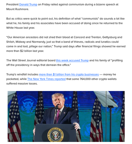 President on Friday railed against communism during a bizarre speech at
Mount Rushmore.
But as critics were quick to point out, his definition of what “communists” do sounds a lot like
what he, his family and his associates have been accused of doing since he returned to the
White House last year.
“Our American ancestors did not shed their blood at Concord and Trenton, Gettysburg and
Shiloh, Midway and Normandy, just so that a band of thieves, radicals and lunatics could
come in and loot, pillage our nation,” Trump said days after financial filings showed he earned
more than $2 billion last year.
The Wall Street Journal editorial board and his family of “profiting
off the presidency in ways that demean the office.”
Trump's windfall includes — money he
pocketed, while that some 764,000 other crypto wallets
suffered massive losses.