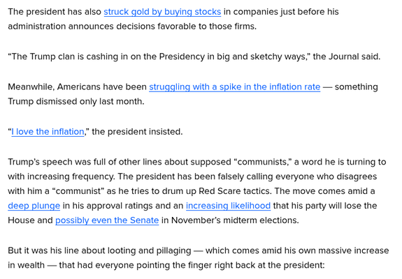 The president has also struck gold by buying stocks in companies just before his
administration announces decisions favorable to those firms.

“The Trump clan is cashing in on the Presidency in big and sketchy ways,” the Journal said.
Meanwhile, Americans have been struggling with a spike in the inflation rate — something
Trump dismissed only last month.

“I love the inflation,” the president insisted.

Trump's speech was full of other lines about supposed “communists,” a word he is turning to
with increasing frequency. The president has been falsely calling everyone who disagrees
with him a “communist” as he tries to drum up Red Scare tactics. The move comes amid a
deep plunge in his approval ratings and an increasing likelihood that his party will lose the
House and possibly even the Senate in November's midterm elections.

But it was his line about looting and pillaging — which comes amid his own massive increase
in wealth — that had everyone pointing the finger right back at the president: