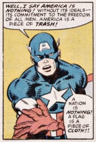 Captain America, angrily speechifying:
“Well I say America is nothing! Without its ideals —the commitment to the freedom of all men, America is a piece of trash! A nation is nothing! A flag is a piece of cloth!”