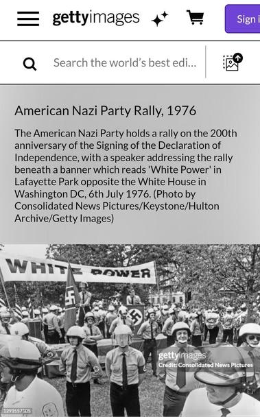 Black/white pic from 1976 bicentennial celebration in DC on Getty Images. American Nazi Party Rally, 1976
The American Nazi Party holds a rally on the 200th anniversary of the Signing of the Declaration of Independence, with a speaker addressing the rally beneath a banner which reads 'White Power' in Lafayette Park opposite the White House in Washington DC, 6th July 1976. (Photo by Consolidated News Pictures/Keystone/Hulton Archive/Getty Images)