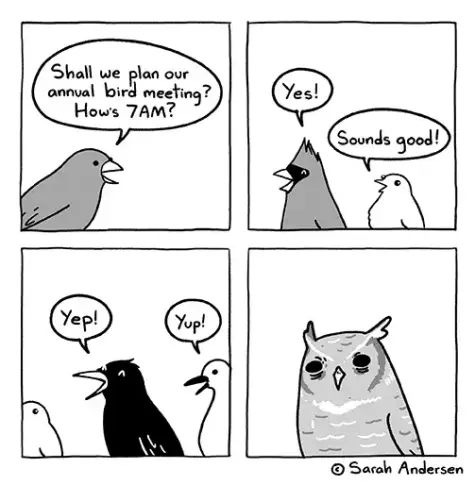 Comic strip by sarah andersen.

 1st panel: a bird asks: shall we plan our annual bird meeting? How's 7AM? 

2nd panel: a red cardinal and a smaller bird say "yes" and "sounds good!" 

3rd panel: a crow says "yep" and a goose says "yup!" 

4th panel shows an owl squinting with disapproving eyes