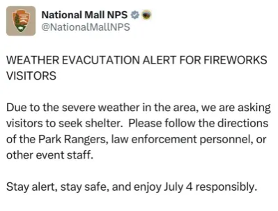 A post from @NationalMallNPS "WEATHER EVACUATION ALERT FOR FIREWORKS VISITORS Due to severe weather in the area, we are asking visitors to seek shelter. Please follow the directions of the Park Rangers, law enforcement personnel, or other event staff. Stay alert, stay safe, and enjoy July 4 responsibly." .