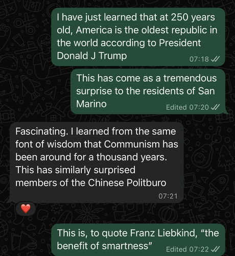 Screenshot of a text conversation:
1. I have just learned that at 250 years old, America is the oldest republic in the world according to President Donald J Trump. This has come as a tremendous surprise to the residents of San Marino

2. Fascinating. I learned from the same font of wisdom that Communism has been around for a thousand years. This has similarly surprised members of the Chinese Politburo

1. This is, to quote Franz Liebkind, “the benefit of smartness”