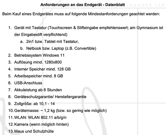 Anforderungen an das Endgerät - Datenblatt
Beim Kauf eines Endgerätes muss auf folgende Mindestanforderungen geachtet werden:
1. Gerät mit Tastatur (Touchscreen & Stifteingabe empfehlenswert; am Gymnasium ist der Eingabestift verpflichtend)
a. 2in1 bzw. Tablet mit Tastatur,
b. Netbook bzw. Laptop (z.B. Convertible)
2. Betriebssystem Windows 11
3. Auflösung mind. 1280x800
4. Interner Speicher mind. 128 GB
5. Arbeitsspeicher mind. 8 GB
6. USB-Anschluss
7. Akkuleistung ab 8 Stunden
8. Geräteschutzgarantie/ Herstellergarantie
9. Zollgröße: ab 10,1 - 14
10. Gerätemasse: ~ 1,2 kg (bzw. so gering wie möglich)
11. WLAN: WLAN 802.11 a/b/g/n
12. Kamera (wenn möglich hinten)
13. Maus und Schutzhülle