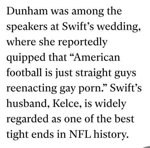 Dunham was among the speakers at Swift’s wedding, where she reportedly quipped that “American football is just straight guys reenacting gay porn.” Swift’s husband, Kelce, is widely regarded as one of the best tight ends in NFL history.