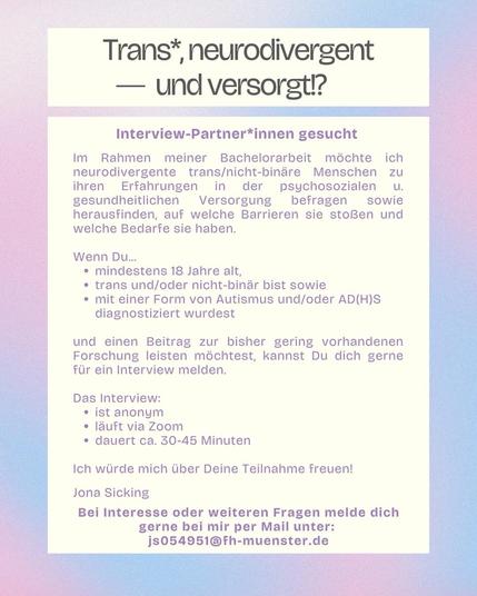 Screenshot eines Aufrufs: 

Trans*, neurodivergent
— und versorgt?
Interview-Partner*innen gesucht
Im Rahmen meiner Bachelorarbeit möchte ich neurodivergente trans/nicht-binäre Menschen zu ihren Erfahrungen
in der psychosozialen u.
gesundheitlichen Versorgung befragen sowie herausfinden, auf welche Barrieren sie stoßen und welche Bedarfe sie haben.
Wenn Du...
• mindestens 18 Jahre alt,
• trans und/oder nicht-binär bist sowie
• mit einer Form von Autismus und/oder AD(H)S
diagnostiziert wurdest
und einen Beitrag zur bisher gering vorhandenen Forschung leisten möchtest, kannst Du dich gerne für ein Interview melden.
Das Interview:
• ist anonym
• lauft via Zoom
• dauert ca. 30-45 Minuten
Ich würde mich über Deine Teilnahme freuen!

Jona Sicking

Bei Interesse oder weiteren Fragen melde dich gerne bei mir per Mail unter:
js054951@fh-muenster.de