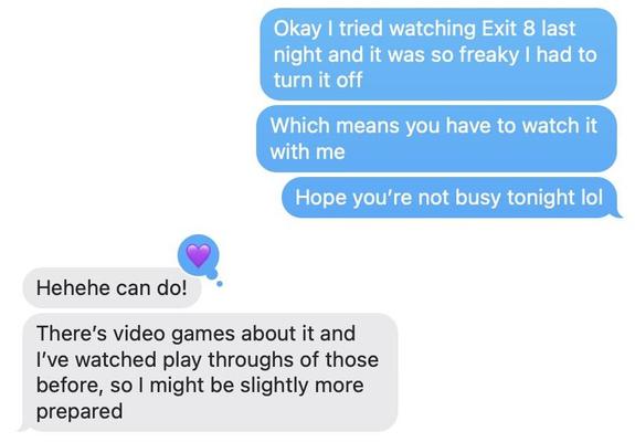 Me: Okay I tried watching Exit 8 last night and it was so freaky I had to turn it off Me: Which means you have to watch it with me Me: Hope you’re not busy tonight lol Jupiter: Hehehe can do! Jupiter: There’s a video game about it and I’ve watched play throughs of those before, so I might be slightly more prepared