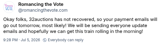 Romancing the Vote on Bluesky:
"Okay folks, 32auctions has not recovered, so your payment emails will go out tomorrow, most likely! We will be sending everyone update emails and hopefully we can get this train rolling in the morning!"
Timestamp 9:28 pm July 5, 2026