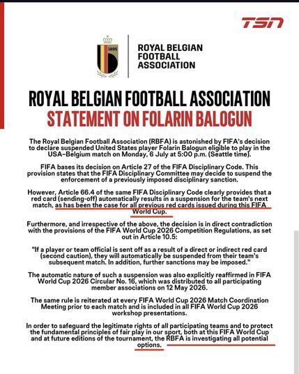 ROYAL BELGIAN
FOOTBALL
ASSOCIATION

The Royal Belgian Football Association (RBFA) is astonished by FIFA's decision
to declare suspended United States player Folarin Balogun eligible to play in the USA-Belgium match on Monday, 6 July at 5:00 p.m. (Seattle time]

FIFA bases its decision on Article 27 of the FIFA PCP RAY Code. This
provision states that the FIFA Disciplinary Committee may decide to suspend the enforcement of a previously imposed disciplinary sanction.

However, Article 66.4 of the same FIFA Disciplinary Code clearly provides that a red card (sending-off) automatically results in a suspension for the team's next match, as has been the case for al previous red cards issued during this FIFA World Cup.

Furthermore, and irrespective of the above, the decision is in direct contradiction with the provisions of the FIFA World Cup 2026 Competition Regulations, as set out in Article 10.5:

"If a player or team official is sent off as a result of a direct or indirect red card
(second caution), they will automatically be suspended from their team's
subsequent match. In addition, further sanctions may be imposed.”

The automatic nature of such a suspension was also explicitly reaffirmed in FIFA World Cup 2026 Circular No. 16, which was distributed to all participating
member associations on 12 May 2026.

The same rule is reiterated at every FIFA World Cup 2026 Match Coordination
Meeting prior to each match and is included in all FIFA World Cup 2026
workshop presentations.

In order to safeguard the legitimate rights of all participating teams and to protect the fundamental principles of fair play in our sport both at this FIFA World Cup and at future editions of the tournament, the RBFA is investigating all potential options.