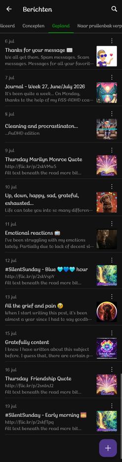 ​A screenshot of a mobile app interface, titled "Berichten" (Messages) at the top, showing a list of scheduled posts in a dark mode theme. The active tab is "Gepland" (Scheduled), highlighted with a green underline. A purple floating action button with a white plus sign sits in the bottom right corner.
​The list contains eleven scheduled posts running from July 6th to July 19th:
​6 jul: "Thanks for your message ✉️" with an excerpt about spam messages. Features a Bitmoji character wearing sunglasses and blowing a heart.
​7 jul: "Journal - Week 27, June/July 2026" featuring a colorful digital illustration of mountains reflecting in a lake.
​8 jul: "Cleaning and procrastinaton... ...AuDHD edition" with an image of a colorful, stylized character sitting on a couch.
​9 jul: "Thursday Marilyn Monroe Quote" with a glowing book illustration.
​10 jul: "Up, down, happy, sad, grateful, exhausted..." showing an adorable close-up of Koa as a chocolate brown Labrador puppy looking up.
​11 jul: "Emotional reactions 📺" with a dark, cinematic image of a person.
​12 jul: "#SilentSunday - Blue 💙💙 hour" with a vibrant, glowing waterfall scene.
​13 jul: "All the grief and pain 😢" featuring a circular portrait of Koa, the chocolate brown Labrador.
​15 jul: "Gratefully content" with a glowing, colorful four-leaf clover graphic.
​16 jul: "Thursday Friendship Quote" with a glowing book illustration.
​19 jul: "#SilentSunday - Early morning 🌅" with a colorful nature scene.