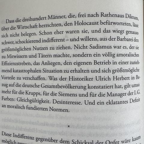 Ausschnitt aus einem Buch von Konstantin Richter über die „Deutschland AG“:

„Dass die dreihundert Männer, die, trei nach Rathenaus Diktum, über die Wirtschaft herrschten, den Holocaust befürworteten, lässt sich nicht belegen. Schon eher waren sie, und das wiegt genauso schwer, schockierend indifferent - und willens, aus der Barbarei den größtmöglichen Nutzen zu ziehen. Nicht Sadismus war es, der sie zu Mitwissern und Tätern machte, sondern ein völlig amoralisches Effizienzstreben, das Anliegen, den eigenen Betrieb in einer zunehmend katastrophalen Situation zu erhalten und sich größtmögliche Vorteile zu verschaffen. Was der Historiker Ulrich Herbert in Bezug auf die deutsche Gesamtbevölkerung konstatiert hat, gilt umso mehr für die Krupps, für die Siemens und für die Manager der I. G.
Farben: Gleichgültigkeit. Desinteresse. Und ein eklatantes Defizit an moralisch fundierten Normen.“