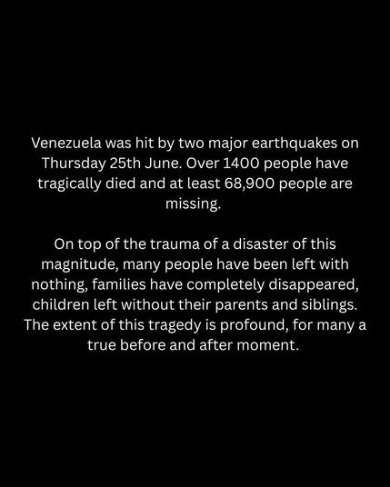 Venezuela was hit by two major earthquakes on Thursday 25th June. Over 1400 people have tragically died and at least 68,900 people are missing. 
On top of the trauma of a disaster of this magnitude, many people have been left with nothing, families have completely disappeared, children left without their parents and siblings. The extent of this tragedy is profound, for many a true before and after moment.