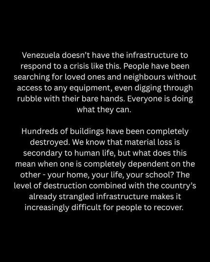 Venezuela doesn't have the infrastructure to respond to a crisis like this. People have been searching for loved ones and neighbours without access to any equipment, even digging through rubble with their bare hands. Everyone is doing what they can. 
Hundreds of buildings have been completely destroyed. We know that material loss is secondary to human life, but what does this mean when one is completely dependent on the other - your home, your life, your school? The level of destruction combined with the country's already strangled infrastructure makes it increasingly difficult for people to recover.