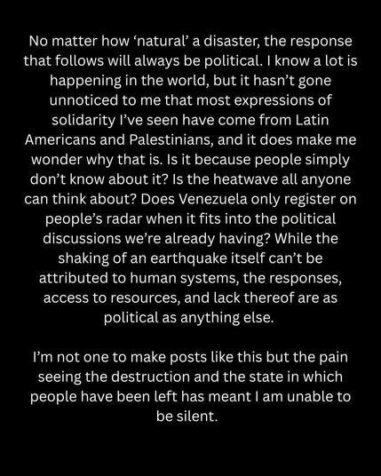 No matter how 'natural' a disaster, the response that follows will always be political. I know a lot is happening in the world, but it hasn't gone unnoticed to me that most expressions of solidarity I've seen have come from Latin Americans and Palestinians, and it does make me wonder why that is. Is it because people simply don't know about it? Is the heatwave all anyone can think about? Does Venezuela only register on people's radar when it fits into the political discussions we're already having? While the shaking of an earthquake itself can't be attributed to human systems, the responses, access to resources, and lack thereof are as political as anything else. 
I'm not one to make posts like this but the pain seeing the destruction and the state in which people have been left has meant I am unable to be silent.