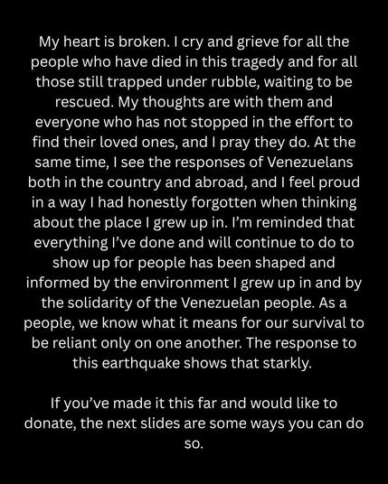 My heart is broken. I cry and grieve for all the people who have died in this tragedy and for all those still trapped under rubble, waiting to be rescued. My thoughts are with them and everyone who has not stopped in the effort to find their loved ones, and I pray they do. At the same time, I see the responses of Venezuelans both in the country and abroad, and I feel proud in a way I had honestly forgotten when thinking about the place I grew up in. I'm reminded that everything I've done and will continue to do to show up for people has been shaped and informed by the environment I grew up in and by the solidarity of the Venezuelan people. As a people, we know what it means for our survival to be reliant only on one another. The response to this earthquake shows that starkly. 
If you've made it this far and would like to donate, the next slides are some ways you can do so.