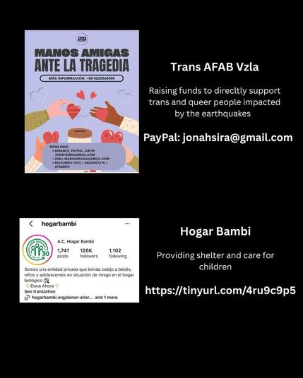 Trans AFAB Vzla 
Raising funds to direcltly support trans and queer people impacted by the earthquakes 
PayPal: jonahsira@gmail.com 
Hogar Bambi 
Providing shelter and care for children 
https://tinyurl.com/4ru9c9p5