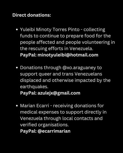 Direct donations: 
• Yuleibi Minoty Torres Pinto - collecting funds to continue to prepare food for the people affected and people volunteering in the rescuing efforts in Venezuela. PayPal: minotyuleibi@hotmail.com 
• Donations through @xo.araguaney to support queer and trans Venezuelans displaced and otherwise impacted by the earthquakes. PayPal: azulejx@gmail.com 
• Marian Ecarri - receiving donations for medical expenses to support directly in Venezuela through local contacts and verified organisations. PayPal: @ecarrimarian