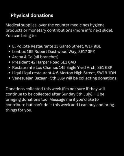 Physical donations 
Medical supplies, over the counter medicines hygiene products or monetary contributions (more info next slide). You can bring to: 
• El Pollote Restaurante 13 Ganto Street, W1F 9BL • Lonbox 165 Robert Dashwood Way, SE17 3PZ • Arepa & Co (all branches) • President 42 Harper Road SE1 6AD • Restaurante Los Chamos 145 Eagle Yard Arch, SE1 6SP • Liqui Liqui restaurant 4-6 Merton High Street, SW19 1DN • Venezuelan Bazaar - 5th July will be collecting donations. 
Donations collected this week (I'm not sure if they will continue to be collected after Sunday 5th July). I'll be bringing donations too. Message me if you'd like to contribute but can't do it this week and I can buy and bring things for you.