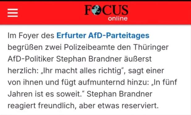 Der FOCUS: „Im Foyer des Erfurter AfD-Parteitages begrüßen zwei Polizeibeamte den Thüringer AfD-Politiker Stephan Brandner äußerst herzlich: „Ihr macht alles richtig", sagt einer von ihnen und fügt aufmunternd hinzu: „In fünf Jahren ist es soweit." Stephan Brandner reagiert freundlich, aber etwas reserviert.“