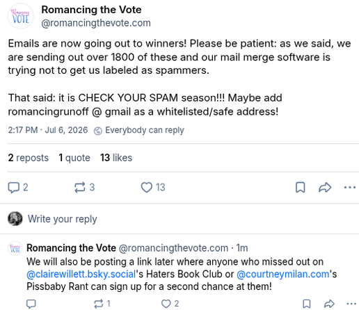 Romancing the Vote on Bluesky:
"Emails are now going out to winners! Please be patient: as we said, we are sending out over 1800 of these and our mail merge software is trying not to get us labeled as spammers.
That said: it is CHECK YOUR SPAM season!!! Maybe add romancingrunoff @ gmail as a whitelisted/safe address!
We will also be posting a link later where anyone who missed out on 
Claire Willett's Haters Book Club or Courtney Milan's Pissbaby Rant can sign up for a second chance at them!"
Timestamp July 6 2026 at 2:17 pm