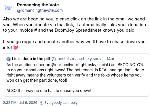 Lis @ghostalservice in Bluesky:
"As the auctionrunner on Our Family, Our Fight, i am BEGGING YOU to do your donations right away! The bottleneck is REAL and getting it done right away means the volunteers can verify and the folks whose items you won can get their part done, too!! ALSO that way no one has to chase you down!"
Romancing the Vote on Bluesky:
"Also we are begging you, please click on the link in the email we send you! When you donate via that link, it automatically links your donation to your Invoice # and the DoomJoy Spreadsheet knows you paid! If you go rogue and donate another way we'll have to chase down your info!"
Timestamp July 6 2026 at 2:32 pm