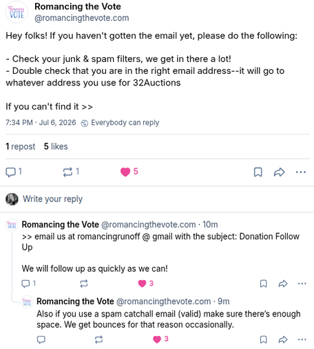 Romancing the Vote on Bluesky:
"Hey folks! If you haven't gotten the email yet, please do the following:
- Check your junk & spam filters, we get in there a lot!
- Double check that you are in the right email address--it will go to whatever address you use for 32Auctions
If you can't find it email us at romancingrunoff @ gmail with the subject: Donation Follow Up. We will follow up as quickly as we can! Also if you use a spam catchall email (valid) make sure there’s enough space. We get bounces for that reason occasionally."
Timestamp 7:34 pm July 6 2026